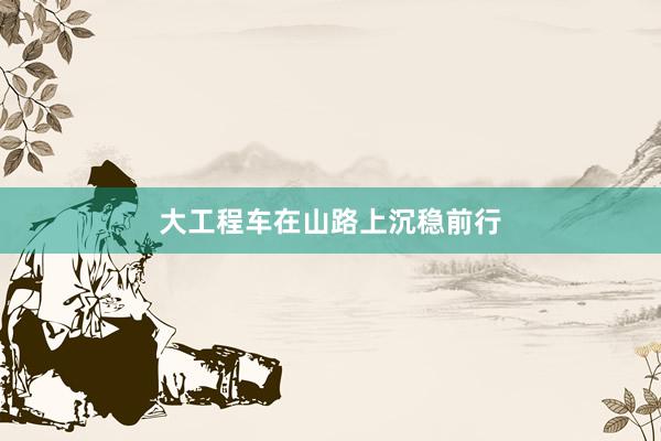 大工程车在山路上沉稳前行