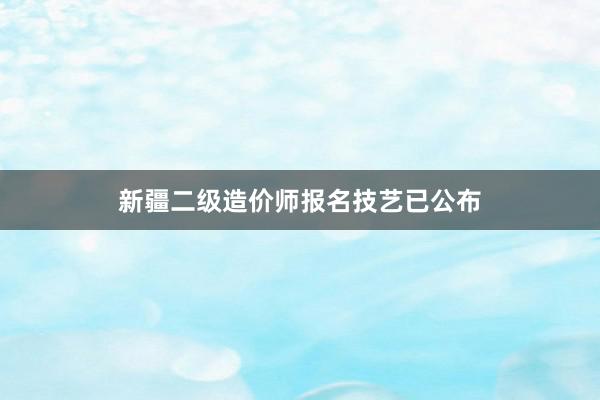 新疆二级造价师报名技艺已公布