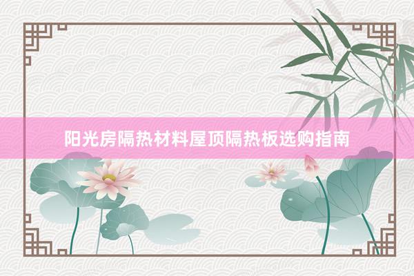 阳光房隔热材料屋顶隔热板选购指南